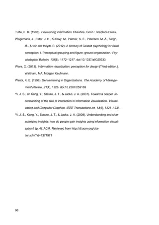 96
Tufte, E. R. (1995). Envisioning information. Cheshire, Conn.: Graphics Press.
Wagemans, J., Elder, J. H., Kubovy, M., Palmer, S. E., Peterson, M. A., Singh,
M., & von der Heydt, R. (2012). A century of Gestalt psychology in visual
perception: I. Perceptual grouping and figure–ground organization. Psy-
chological Bulletin, 138(6), 1172–1217. doi:10.1037/a0029333
Ware, C. (2013). Information visualization: perception for design (Third edition.).
Waltham, MA: Morgan Kaufmann.
Weick, K. E. (1996). Sensemaking in Organizations. The Academy of Manage-
ment Review, 21(4), 1226. doi:10.2307/259169
Yi, J. S., ah Kang, Y., Stasko, J. T., & Jacko, J. A. (2007). Toward a deeper un-
derstanding of the role of interaction in information visualization. Visuali-
zation and Computer Graphics, IEEE Transactions on, 13(6), 1224–1231.
Yi, J. S., Kang, Y., Stasko, J. T., & Jacko, J. A. (2008). Understanding and char-
acterizing insights: how do people gain insights using information visuali-
zation? (p. 4). ACM. Retrieved from http://dl.acm.org/cita-
tion.cfm?id=1377971
 
