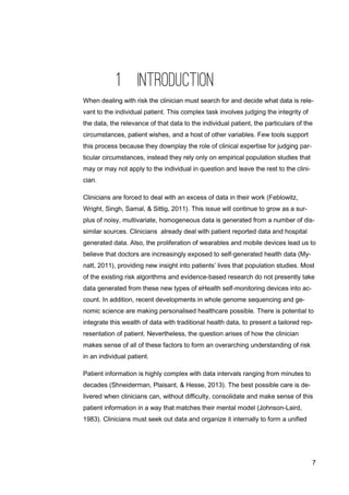 7
1 INTRODUCTION
When dealing with risk the clinician must search for and decide what data is rele-
vant to the individual patient. This complex task involves judging the integrity of
the data, the relevance of that data to the individual patient, the particulars of the
circumstances, patient wishes, and a host of other variables. Few tools support
this process because they downplay the role of clinical expertise for judging par-
ticular circumstances, instead they rely only on empirical population studies that
may or may not apply to the individual in question and leave the rest to the clini-
cian.
Clinicians are forced to deal with an excess of data in their work (Feblowitz,
Wright, Singh, Samal, & Sittig, 2011). This issue will continue to grow as a sur-
plus of noisy, multivariate, homogeneous data is generated from a number of dis-
similar sources. Clinicians already deal with patient reported data and hospital
generated data. Also, the proliferation of wearables and mobile devices lead us to
believe that doctors are increasingly exposed to self-generated health data (My-
natt, 2011), providing new insight into patients’ lives that population studies. Most
of the existing risk algorithms and evidence-based research do not presently take
data generated from these new types of eHealth self-monitoring devices into ac-
count. In addition, recent developments in whole genome sequencing and ge-
nomic science are making personalised healthcare possible. There is potential to
integrate this wealth of data with traditional health data, to present a tailored rep-
resentation of patient. Nevertheless, the question arises of how the clinician
makes sense of all of these factors to form an overarching understanding of risk
in an individual patient.
Patient information is highly complex with data intervals ranging from minutes to
decades (Shneiderman, Plaisant, & Hesse, 2013). The best possible care is de-
livered when clinicians can, without difficulty, consolidate and make sense of this
patient information in a way that matches their mental model (Johnson-Laird,
1983). Clinicians must seek out data and organize it internally to form a unified
 