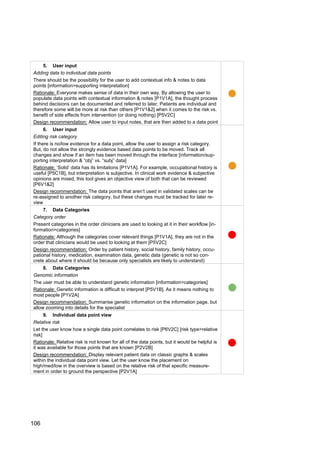 106
5. User input
Adding data to individual data points
There should be the possibility for the user to add contextual info & notes to data
points [information>supporting interpretation]
Rationale: Everyone makes sense of data in their own way. By allowing the user to
populate data points with contextual information & notes [P1V1A], the thought process
behind decisions can be documented and referred to later. Patients are individual and
therefore some will be more at risk than others [P1V1&2] when it comes to the risk vs.
benefit of side effects from intervention (or doing nothing) [P5V2C]
Design recommendation: Allow user to input notes, that are then added to a data point
6. User input
Editing risk category
If there is no/low evidence for a data point, allow the user to assign a risk category.
But, do not allow the strongly evidence based data points to be moved. Track all
changes and show if an item has been moved through the interface [information/sup-
porting interpretation & “obj” vs. “subj” data]
Rationale: ‘Solid’ data has its limitations [P1V1A]. For example, occupational history is
useful [P5C1B], but interpretation is subjective. In clinical work evidence & subjective
opinions are mixed, this tool gives an objective view of both that can be reviewed
[P6V1&2]
Design recommendation: The data points that aren’t used in validated scales can be
re-assigned to another risk category, but these changes must be tracked for later re-
view
7. Data Categories
Category order
Present categories in the order clinicians are used to looking at it in their workflow [in-
formation>categories]
Rationale: Although the categories cover relevant things [P1V1A], they are not in the
order that clinicians would be used to looking at them [P5V2C]
Design recommendation: Order by patient history, social history, family history, occu-
pational history, medication, examination data, genetic data (genetic is not so con-
crete about where it should be because only specialists are likely to understand)
8. Data Categories
Genomic information
The user must be able to understand genetic information [information>categories]
Rationale: Genetic information is difficult to interpret [P5V1B]. As it means nothing to
most people [P1V2A]
Design recommendation: Summarise genetic information on the information page, but
allow zooming into details for the specialist
9. Individual data point view
Relative risk
Let the user know how a single data point correlates to risk [P6V2C] [risk type>relative
risk]
Rationale: Relative risk is not known for all of the data points, but it would be helpful is
it was available for those points that are known [P2V2B]
Design recommendation: Display relevant patient data on classic graphs & scales
within the individual data point view. Let the user know the placement on
high/med/low in the overview is based on the relative risk of that specific measure-
ment in order to ground the perspective [P2V1A]
 