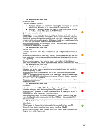 107
10. Individual data point view
Contextual data
The user must have access to:
 Temporal factors if they are relevant (how long has he smoked, how long has
he lived here, how long did he live at his previous residence etc.)
 Metadata if it is relevant (where was this is the bone density at the hip, what
is the bone density at the spine etc. for DEXA scan)
[information>contextual data]
Rationale: If a person has only smoked for 5 a day for 2 weeks vs. 40 a day for 20
years and the 2 week patient still smokes & the 20 year stopped last week, it’s point-
less to call him a non-smoker when assessing risk [P6V1&2]. If bone density is mas-
sively low in hip but normal in spine the DEXA scan should have metadata attached to
it so the non-specialist can easily process that info [P5V1B]
Design recommendation: Include temporal factors & metadata where relevant when
zooming in on the individual data points
11. Individual data point view
Doctors notes
Allow the user to view notes about each individual data point [information>contextual
data]
Rationale: Having access to notes about to a data point would be useful for user. The
user would check notes of other specialist when looking at data they might not under-
stand [P2V2B]
Design recommendation: Have button to doctors notes in the individual data point
view which allows the user to read any notes that are attached to a specific data point
12. Individual data point view
Literature & official information portals
Allow the user to view evidence about the risk associated with each data point [infor-
mation>supporting sources]
Rationale: User wants to see all factors and be able to assess evidence behind it,
useful for things with low clinical utility [P2V2B], for example if a patient asks about e-
cigarettes [P6V2C]. Different clinicians remember risk differently, literature should be
there to be able to check [P6V2C].
Design recommendation: Have a ‘view evidence’ button that shows evidence & litera-
ture for data point
13. Individual data point view
Guidelines
Allow the user to view NICE, NCCN (for oncology) or other guidelines relevant to the
individual data point where releavant [information>supporting sources]
Rationale: NCCN guidelines for patient surveillance would be helpful [P2V2B]. NICE
guidelines for a range of options & treatments [P5V2C]
Design recommendation: Include a button that links a specific data point to the rele-
vant official guideline (simple example: what does NICE say I should do about high
blood pressure?)
14. Individual data point view
Back button
Make it easier for the user to navigate back to the overview [interface specific]
Rationale: User doesn’t know how to get back to overall risk [P2V2B]
Design recommendation: Make the back button more visually apparent/allow the user
to pinch zoom out to the overview
 