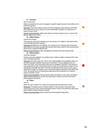 109
21. Overview
Size of data point
Make it possible for the user to navigate to specific single data point view without error
[interface specific]
Rationale: Pixel area makes it hard to find and navigate to each data point [P1V2A],
this could result in errors where the user accidentally navigates to a data point he
wasn’t trying to reach
Design recommendation: Make each data point large enough to tap on a touch inter-
face (or allow pinch zoom)
22. Differentiation
Can/cannot change
These factors are of high importance to the clinician as it relates to what data points
are actionable [interface specific]
Rationale: Modifiable & unmodifiable, can change & can’t change, static & dynamic
were terms for the same concept that clinicians said were useful to the working doctor
[P3V2C] [P1V1&2] [P2V2B] [P4V1B]
Design recommendation: Give changeable risk factors the most visual priority
23. Differentiation
Clinically validated
Change ‘clinically validated’ to something that is better a better conceptual fit for clini-
cians [interface specific]
Rationale: Clinicians work with ‘soft’ & ‘hard’ data/qualitative & quantitative data, but
the term ‘clinically validated’ was poorly understood; ‘if it’s not validated why is it
there?’ [P1V2A], ‘why show factors that are not validated?’ [P4V2B]. In the words of
one participant ‘we don’t necessarily trust the data, but we still like to include it in our
calculations’ [P2V2B], with this in mind the visualisations were meant to give, what
participant 6 called ‘an objective view of evidence based & subjective data’ [P6V1&2].
Thus, we should focus on showing the data points that contribute to an evidence
based calculation of risk
Design recommendation: Have evidence based risk factors on the right, and patient
data/contextual factors on the left (but keep colour codes to show the risk factors
within patient information).
24. Filters
Search
Allow the user to search for a data point [external factors/observation notes]
Rationale: The large amount of patient data [P1V1A] may lead to particular data
points being hard to find. Some participants found it hard to find particular data points
when asked to interact with the concept
Design recommendation: Add a search bar to find specific data points
 