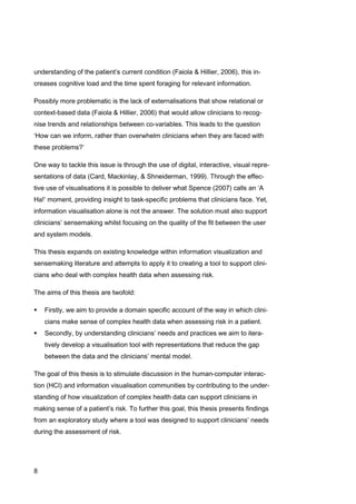 8
understanding of the patient’s current condition (Faiola & Hillier, 2006), this in-
creases cognitive load and the time spent foraging for relevant information.
Possibly more problematic is the lack of externalisations that show relational or
context-based data (Faiola & Hillier, 2006) that would allow clinicians to recog-
nise trends and relationships between co-variables. This leads to the question
‘How can we inform, rather than overwhelm clinicians when they are faced with
these problems?’
One way to tackle this issue is through the use of digital, interactive, visual repre-
sentations of data (Card, Mackinlay, & Shneiderman, 1999). Through the effec-
tive use of visualisations it is possible to deliver what Spence (2007) calls an ‘A
Ha!’ moment, providing insight to task-specific problems that clinicians face. Yet,
information visualisation alone is not the answer. The solution must also support
clinicians’ sensemaking whilst focusing on the quality of the fit between the user
and system models.
This thesis expands on existing knowledge within information visualization and
sensemaking literature and attempts to apply it to creating a tool to support clini-
cians who deal with complex health data when assessing risk.
The aims of this thesis are twofold:
 Firstly, we aim to provide a domain specific account of the way in which clini-
cians make sense of complex health data when assessing risk in a patient.
 Secondly, by understanding clinicians’ needs and practices we aim to itera-
tively develop a visualisation tool with representations that reduce the gap
between the data and the clinicians’ mental model.
The goal of this thesis is to stimulate discussion in the human-computer interac-
tion (HCI) and information visualisation communities by contributing to the under-
standing of how visualization of complex health data can support clinicians in
making sense of a patient’s risk. To further this goal, this thesis presents findings
from an exploratory study where a tool was designed to support clinicians’ needs
during the assessment of risk.
 