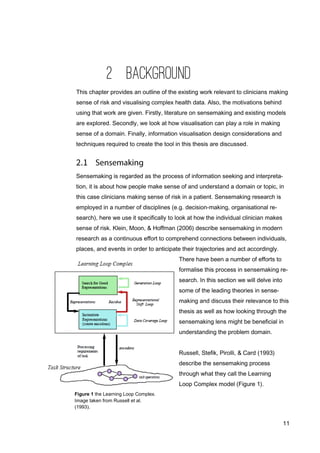 11
2 BACKGROUND
This chapter provides an outline of the existing work relevant to clinicians making
sense of risk and visualising complex health data. Also, the motivations behind
using that work are given. Firstly, literature on sensemaking and existing models
are explored. Secondly, we look at how visualisation can play a role in making
sense of a domain. Finally, information visualisation design considerations and
techniques required to create the tool in this thesis are discussed.
Sensemaking is regarded as the process of information seeking and interpreta-
tion, it is about how people make sense of and understand a domain or topic, in
this case clinicians making sense of risk in a patient. Sensemaking research is
employed in a number of disciplines (e.g. decision-making, organisational re-
search), here we use it specifically to look at how the individual clinician makes
sense of risk. Klein, Moon, & Hoffman (2006) describe sensemaking in modern
research as a continuous effort to comprehend connections between individuals,
places, and events in order to anticipate their trajectories and act accordingly.
There have been a number of efforts to
formalise this process in sensemaking re-
search. In this section we will delve into
some of the leading theories in sense-
making and discuss their relevance to this
thesis as well as how looking through the
sensemaking lens might be beneficial in
understanding the problem domain.
Russell, Stefik, Pirolli, & Card (1993)
describe the sensemaking process
through what they call the Learning
Loop Complex model (Figure 1).
Figure 1 the Learning Loop Complex.
Image taken from Russell et al.
(1993).
 