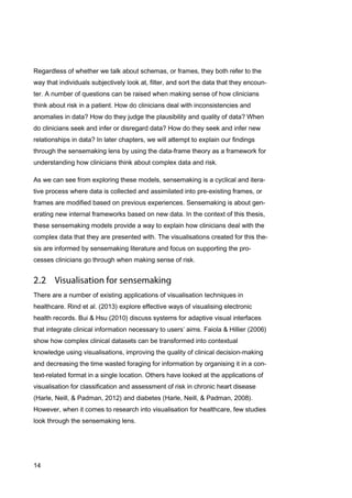 14
Regardless of whether we talk about schemas, or frames, they both refer to the
way that individuals subjectively look at, filter, and sort the data that they encoun-
ter. A number of questions can be raised when making sense of how clinicians
think about risk in a patient. How do clinicians deal with inconsistencies and
anomalies in data? How do they judge the plausibility and quality of data? When
do clinicians seek and infer or disregard data? How do they seek and infer new
relationships in data? In later chapters, we will attempt to explain our findings
through the sensemaking lens by using the data-frame theory as a framework for
understanding how clinicians think about complex data and risk.
As we can see from exploring these models, sensemaking is a cyclical and itera-
tive process where data is collected and assimilated into pre-existing frames, or
frames are modified based on previous experiences. Sensemaking is about gen-
erating new internal frameworks based on new data. In the context of this thesis,
these sensemaking models provide a way to explain how clinicians deal with the
complex data that they are presented with. The visualisations created for this the-
sis are informed by sensemaking literature and focus on supporting the pro-
cesses clinicians go through when making sense of risk.
There are a number of existing applications of visualisation techniques in
healthcare. Rind et al. (2013) explore effective ways of visualising electronic
health records. Bui & Hsu (2010) discuss systems for adaptive visual interfaces
that integrate clinical information necessary to users’ aims. Faiola & Hillier (2006)
show how complex clinical datasets can be transformed into contextual
knowledge using visualisations, improving the quality of clinical decision-making
and decreasing the time wasted foraging for information by organising it in a con-
text-related format in a single location. Others have looked at the applications of
visualisation for classification and assessment of risk in chronic heart disease
(Harle, Neill, & Padman, 2012) and diabetes (Harle, Neill, & Padman, 2008).
However, when it comes to research into visualisation for healthcare, few studies
look through the sensemaking lens.
 