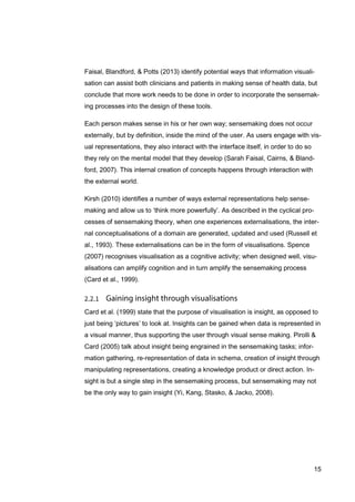15
Faisal, Blandford, & Potts (2013) identify potential ways that information visuali-
sation can assist both clinicians and patients in making sense of health data, but
conclude that more work needs to be done in order to incorporate the sensemak-
ing processes into the design of these tools.
Each person makes sense in his or her own way; sensemaking does not occur
externally, but by definition, inside the mind of the user. As users engage with vis-
ual representations, they also interact with the interface itself, in order to do so
they rely on the mental model that they develop (Sarah Faisal, Cairns, & Bland-
ford, 2007). This internal creation of concepts happens through interaction with
the external world.
Kirsh (2010) identifies a number of ways external representations help sense-
making and allow us to ‘think more powerfully’. As described in the cyclical pro-
cesses of sensemaking theory, when one experiences externalisations, the inter-
nal conceptualisations of a domain are generated, updated and used (Russell et
al., 1993). These externalisations can be in the form of visualisations. Spence
(2007) recognises visualisation as a cognitive activity; when designed well, visu-
alisations can amplify cognition and in turn amplify the sensemaking process
(Card et al., 1999).
Card et al. (1999) state that the purpose of visualisation is insight, as opposed to
just being ‘pictures’ to look at. Insights can be gained when data is represented in
a visual manner, thus supporting the user through visual sense making. Pirolli &
Card (2005) talk about insight being engrained in the sensemaking tasks; infor-
mation gathering, re-representation of data in schema, creation of insight through
manipulating representations, creating a knowledge product or direct action. In-
sight is but a single step in the sensemaking process, but sensemaking may not
be the only way to gain insight (Yi, Kang, Stasko, & Jacko, 2008).
 