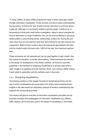 16
Yi, Kang, Stasko, & Jacko (2008) propose four ways in which users gain insight
through information visualisation. Firstly, provide overview is about understanding
the big picture; it informs the user of what is known and what is not known about
a data set. Although it is not directly related to gaining insight, it leads to an un-
derstanding of what parts need further investigation. Adjust is about changing the
level of abstraction or range of selection, this can be done by filtering or grouping.
Detect pattern is about finding trends, relationships, outliers etc. During this pro-
cess users may not only discover what they were looking for but also discover the
unexpected. Match mental model is about decreasing the gap between the data
and the mental model (Johnson-Laird, 1983) of the user, thus reducing cognitive
load.
These processes are not separate and can be used together to gain insight, they
are cyclical and iterative, much like sensemaking. These processes are relevant
to the design of visualisations in this thesis; however, we found no concrete
guidelines in the literature for designing visualisations to provide users with in-
sight. Insight is a qualitative process (Saraiya, North, Lam, & Duca, 2006) making
it well suited to exploration with the methods used in this study.
The previous sections in this chapter focused on sensemaking theory and the
way in which visualisations can move away from simply communicating known
insights in the data toward an exploratory process of iterative understanding that
supports the sensemaking process.
This section will give an overview of information visualisation principles and ap-
propriate concepts from pedagogues of information visualisation (e.g. Mazza,
2004; Spence, 2014) that were used in the design of visualisation in this thesis.
 