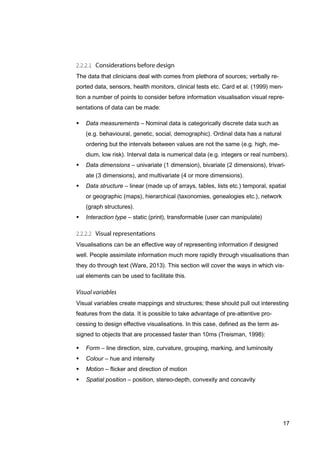 17
The data that clinicians deal with comes from plethora of sources; verbally re-
ported data, sensors, health monitors, clinical tests etc. Card et al. (1999) men-
tion a number of points to consider before information visualisation visual repre-
sentations of data can be made:
 Data measurements – Nominal data is categorically discrete data such as
(e.g. behavioural, genetic, social, demographic). Ordinal data has a natural
ordering but the intervals between values are not the same (e.g. high, me-
dium, low risk). Interval data is numerical data (e.g. integers or real numbers).
 Data dimensions – univariate (1 dimension), bivariate (2 dimensions), trivari-
ate (3 dimensions), and multivariate (4 or more dimensions).
 Data structure – linear (made up of arrays, tables, lists etc.) temporal, spatial
or geographic (maps), hierarchical (taxonomies, genealogies etc.), network
(graph structures).
 Interaction type – static (print), transformable (user can manipulate)
Visualisations can be an effective way of representing information if designed
well. People assimilate information much more rapidly through visualisations than
they do through text (Ware, 2013). This section will cover the ways in which vis-
ual elements can be used to facilitate this.
Visual variables create mappings and structures; these should pull out interesting
features from the data. It is possible to take advantage of pre-attentive pro-
cessing to design effective visualisations. In this case, defined as the term as-
signed to objects that are processed faster than 10ms (Treisman, 1998):
 Form – line direction, size, curvature, grouping, marking, and luminosity
 Colour – hue and intensity
 Motion – flicker and direction of motion
 Spatial position – position, stereo-depth, convexity and concavity
 