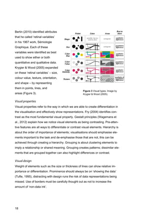 18
Figure 3 Visual types. Image by
Krygier & Wood (2005).
Bertin (2010) identified attributes
that he called ‘retinal variables’
in his 1967 work, Sémiologie
Graphique. Each of these
variables were identified as best
used to show either or both
quantitative and qualitative data.
Krygier & Wood (2005) expanded
on these ‘retinal variables’ – size,
colour value, texture, orientation,
and shape – by representing
them in points, lines, and
areas (Figure 3).
Visual properties refer to the way in which we are able to create differentiation in
the visualisation and effectively show representations. Fry (2004) identifies con-
trast as the most fundamental visual property. Gestalt principles (Wagemans et
al., 2012) explain how we notice visual elements as being contrasting. Pre-atten-
tive features are all ways to differentiate or contrast visual elements. Hierarchy is
about the order of importance of elements; visualisations should emphasise ele-
ments important to the task and de-emphasise those that are not, this can be
achieved through creating a hierarchy. Grouping is about clustering elements to
imply a relationship or shared meaning. Grouping creates patterns; dissimilar ele-
ments that are grouped together can also highlight differences or contrast.
Weight of elements such as the size or thickness of lines can show relative im-
portance or differentiation. Prominence should always be on ‘showing the data’
(Tufte, 1995), distracting with design runs the risk of data representations being
missed. Use of borders must be carefully thought out as not to increase the
amount of ‘non-data ink’.
 