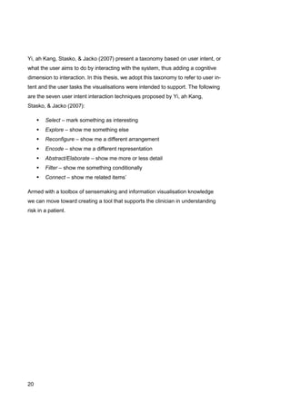 20
Yi, ah Kang, Stasko, & Jacko (2007) present a taxonomy based on user intent, or
what the user aims to do by interacting with the system, thus adding a cognitive
dimension to interaction. In this thesis, we adopt this taxonomy to refer to user in-
tent and the user tasks the visualisations were intended to support. The following
are the seven user intent interaction techniques proposed by Yi, ah Kang,
Stasko, & Jacko (2007):
 Select – mark something as interesting
 Explore – show me something else
 Reconfigure – show me a different arrangement
 Encode – show me a different representation
 Abstract/Elaborate – show me more or less detail
 Filter – show me something conditionally
 Connect – show me related items’
Armed with a toolbox of sensemaking and information visualisation knowledge
we can move toward creating a tool that supports the clinician in understanding
risk in a patient.
 