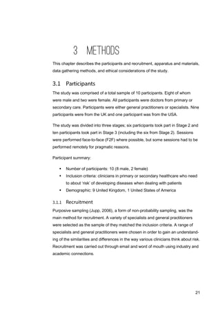 21
3 METHODS
This chapter describes the participants and recruitment, apparatus and materials,
data gathering methods, and ethical considerations of the study.
The study was comprised of a total sample of 10 participants. Eight of whom
were male and two were female. All participants were doctors from primary or
secondary care. Participants were either general practitioners or specialists. Nine
participants were from the UK and one participant was from the USA.
The study was divided into three stages; six participants took part in Stage 2 and
ten participants took part in Stage 3 (including the six from Stage 2). Sessions
were performed face-to-face (F2F) where possible, but some sessions had to be
performed remotely for pragmatic reasons.
Participant summary:
 Number of participants: 10 (8 male, 2 female)
 Inclusion criteria: clinicians in primary or secondary healthcare who need
to about ‘risk’ of developing diseases when dealing with patients
 Demographic: 9 United Kingdom, 1 United States of America
Purposive sampling (Jupp, 2006), a form of non-probability sampling, was the
main method for recruitment. A variety of specialists and general practitioners
were selected as the sample of they matched the inclusion criteria. A range of
specialists and general practitioners were chosen in order to gain an understand-
ing of the similarities and differences in the way various clinicians think about risk.
Recruitment was carried out through email and word of mouth using industry and
academic connections.
 