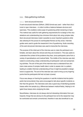 23
A semi-structured interview (Gillham, 2005) format was used – rather than struc-
tured or open interviews – in order to strike a balance between structure and
openness. This enabled a wide scope of questioning whilst remaining on topic.
This method was useful for both gathering requirements for re-design of the visu-
alisations and understanding how clinicians think about risk using complex data.
Semi-structured interviews made it possible to cover important questions while
also allowing for the pursuit of unanticipated themes as they arose. Interview
guides were used to guide the researcher’s line of questioning. Audio recording
of the semi-structured interviews was used to transcribe the interviews.
The purpose of the initial part of the interview was to make the participant com-
fortable, and learn about the clinical work they are involved in. This was useful to
understand the context of the problems they face, since participants came from a
variety of specialisations and medical fields. The middle of the interview was ded-
icated to constructing a deep understanding of participants’ work and sensemak-
ing activities. The aim of this part of the interview was to understand how clini-
cians make sense of complex health data in order to assess risk in a patient,
leading to a better informed understanding of how it might be possible to design
tools to support this. The end of the interview was used to bring up any lingering
points that the participants felt had not been covered.
Focus was always on framing the questions in real-life incidents that the partici-
pants had encountered, they were encouraged to talk about specific incidents ra-
ther than the general. The interviews were also a good way of identifying possible
biases within the sample (e.g. differences between medical fields), helping to mit-
igate those biases when analysing the data.
Nevertheless, interviews do not always elicit all interesting information from par-
ticipants; things that are obvious to the participant but not to the researcher may
be overlooked and remain unmentioned, therefore it was also beneficial to use
 