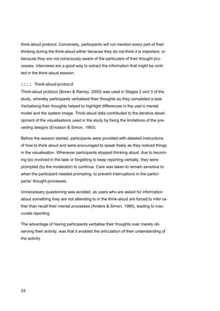 24
think-aloud protocol. Conversely, participants will not mention every part of their
thinking during the think-aloud either because they do not think it is important, or
because they are not consciously aware of the particulars of their thought pro-
cesses. Interviews are a good way to extract the information that might be omit-
ted in the think-aloud session.
Think-aloud protocol (Boren & Ramey, 2000) was used in Stages 2 and 3 of the
study, whereby participants verbalised their thoughts as they completed a task.
Verbalising their thoughts helped to highlight differences in the user’s mental
model and the system image. Think-aloud data contributed to the iterative devel-
opment of the visualisations used in the study by fixing the limitations of the pre-
ceding designs (Ericsson & Simon, 1993).
Before the session started, participants were provided with detailed instructions
of how to think aloud and were encouraged to speak freely as they noticed things
in the visualisation. Whenever participants stopped thinking aloud, due to becom-
ing too involved in the task or forgetting to keep reporting verbally, they were
prompted (by the moderator) to continue. Care was taken to remain sensitive to
when the participant needed prompting, to prevent interruptions in the partici-
pants’ thought processes.
Unnecessary questioning was avoided, as users who are asked for information
about something they are not attending to in the think-aloud are forced to infer ra-
ther than recall their mental processes (Anders & Simon, 1980), leading to inac-
curate reporting.
The advantage of having participants verbalise their thoughts over merely ob-
serving their activity, was that it enabled the articulation of their understanding of
the activity.
 