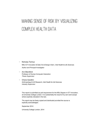 MAKING SENSE OF RISK BY VISUALIZING
COMPLEX HEALTH DATA
Nicholas Tenhue
MSc ICT Innovation & Data Vis & Design Intern, Intel Health & Life Sciences
Author and Principal Investigator
Ann Blandford
Professor of Human-Computer Interaction
Thesis Supervisor
Chiara Garattini
Anthropology & UX Research, Intel Health & Life Sciences
Industry Supervisor
This report is submitted as part requirement for the MSc Degree in ICT Innovation,
at University College London. It is substantially the result of my own work except
where explicitly indicated in the text.
The report may be freely copied and distributed provided the source is
explicitly acknowledged.
September 2014
University College London, 2014
 