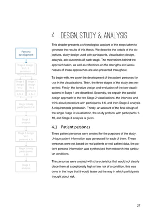 27
4 DESIGN, STUDY & ANALYSIS
This chapter presents a chronological account of the steps taken to
generate the results of this thesis. We describe the details of the ob-
jectives, study design used with participants, visualisation design,
analysis, and outcomes of each stage. The motivations behind the
approach taken, as well as reflections on the strengths and weak-
nesses of those approaches are also presented throughout.
To begin with, we cover the development of the patient personas for
use in the visualisations. Then, the three stages of the study are pre-
sented. Firstly, the iterative design and evaluation of the two visuali-
sations in Stage 1 are described. Secondly, we explain the parallel
design approach to the two Stage 2 visualisations, the interview and
think-aloud procedure with participants 1-6, and then Stage 2 analysis
& requirements generation. Thirdly, an account of the final design of
the single Stage 3 visualisation, the study protocol with participants 1-
10, and Stage 3 analysis is given.
Three patient personas were created for the purposes of the study.
Unique patient information was generated for each of them. These
personas were not based on real patients or real patient data, the pa-
tient persona information was synthesised from research into particu-
lar conditions.
The personas were created with characteristics that would not clearly
place them at exceptionally high or low risk of a condition, this was
done in the hope that it would tease out the way in which participants
thought about risk.
 
