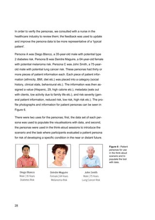28
Figure 6 - Patient
personas for use
in the think aloud
scenario and to
populate the tool
with data.
In order to verify the personas, we consulted with a nurse in the
healthcare industry to review them; the feedback was used to update
and improve the persona data to be more representative of a ‘typical
patient’.
Persona A was Diego Blanco, a 35-year-old male with potential type
2 diabetes risk. Persona B was Deirdre Maguire, a 64-year-old female
with potential melanoma risk. Persona C was John Smith, a 75-year-
old male with potential lung cancer risk. These personas had thirty or
more pieces of patient information each. Each piece of patient infor-
mation (ethnicity, BMI, diet etc.) was placed into a category (social
history, clinical stats, behavioural etc.). The information was then as-
signed a value (Hispanic, 29, high calorie etc.), metadata (eats out
with clients, low activity due to family life etc.), and risk severity (gen-
eral patient information, reduced risk, low risk, high risk etc.). The pro-
file photographs and information for patient personas can be seen in
Figure 6.
There were two uses for the personas; first, the data set of each per-
sona was used to populate the visualisations with data, and second,
the personas were used in the think-aloud sessions to introduce the
scenario and the task where participants evaluated a patient persona
for risk of developing a specific condition in the near or distant future.
 
