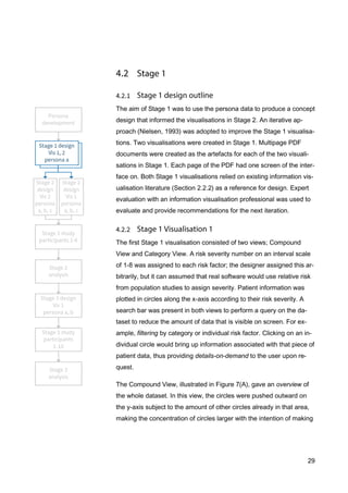 29
The aim of Stage 1 was to use the persona data to produce a concept
design that informed the visualisations in Stage 2. An iterative ap-
proach (Nielsen, 1993) was adopted to improve the Stage 1 visualisa-
tions. Two visualisations were created in Stage 1. Multipage PDF
documents were created as the artefacts for each of the two visuali-
sations in Stage 1. Each page of the PDF had one screen of the inter-
face on. Both Stage 1 visualisations relied on existing information vis-
ualisation literature (Section 2.2.2) as a reference for design. Expert
evaluation with an information visualisation professional was used to
evaluate and provide recommendations for the next iteration.
The first Stage 1 visualisation consisted of two views; Compound
View and Category View. A risk severity number on an interval scale
of 1-8 was assigned to each risk factor; the designer assigned this ar-
bitrarily, but it can assumed that real software would use relative risk
from population studies to assign severity. Patient information was
plotted in circles along the x-axis according to their risk severity. A
search bar was present in both views to perform a query on the da-
taset to reduce the amount of data that is visible on screen. For ex-
ample, filtering by category or individual risk factor. Clicking on an in-
dividual circle would bring up information associated with that piece of
patient data, thus providing details-on-demand to the user upon re-
quest.
The Compound View, illustrated in Figure 7(A), gave an overview of
the whole dataset. In this view, the circles were pushed outward on
the y-axis subject to the amount of other circles already in that area,
making the concentration of circles larger with the intention of making
 