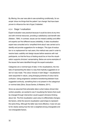 32
By filtering, the user was able to see something conditionally, for ex-
ample ‘show me things that the patient ‘can change’ that have been
proven to influence the risk of type 2 diabetes’.
Expert evaluation was practical because it could be done at any time
and with minimal resources, providing a satisfactory cost-benefit ratio
(Nielsen, 1994). In contrast, issues can be missed (validity) and differ-
ent experts can find different issues (reliability). A data visualisation
expert was consulted and a ‘simplified think-aloud’ was carried out to
identify and provide suggestions for re-designs. This type of evalua-
tion is no replacement for real users; this method was used in order to
resolve basic usability and design issues before sessions with real
participants, so that the focus of testing would be on how the visuali-
sation supports clinicians’ sensemaking. Below are some examples of
the issues that were identified through the expert evaluation:
Categories are a nominal type of data. In the visualisations, the mis-
take of representing the data in a way that implicitly suggested an or-
der to it was made. The colour choices in both Stage 1 visualisations
were sequential in nature, using diverging schemes of colour led to
confusion. Using progressive variations transitioning between hues
suggested continuity, something that is not present in the categorical
or nominal data (Silva, Sousa Santos, & Madeira, 2011).
Since we assumed that actionable data is what makes clinical inter-
vention possible, we wanted to see if visualising the factors that could
be changed through intervention would support clinicians thinking
about risk. The first visualisation used colour to differentiate changea-
ble factors, while the second visualisation used shape to represent
the same thing. Although the latter was more effective, it was not use-
ful for clearly seeing how the risk is weighted among changeable and
non-changeable factors.
 