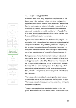 39
In advance of the actual study, the protocol was piloted with a USA
based doctor in the healthcare industry in order to modify and im-
prove interview questions and think-aloud procedures. The feedback
from the pilot session has not been included in the sample. Prior to
conducting the sessions, participant information and consent form
documents were sent in an email to participants 1-6 (Table 2). The
body of the email confirmed the time and place of the interview (con-
ference call details if session was remote).
Upon commencement of the session, the Principal Investigator – ac-
companied by his Industry Supervisor – asked participants if they had
any questions about the study and if they understood everything in
the participant information. Upon confirmation that the terms of the
study were understood, consent forms were signed and collected (a
signed and scanned version of consent form for remote sessions).
Participants were given a short introduction to the procedure that
would follow; firstly, an interview involving current workflow, decision
making processes, the actionability of data, how they make sense of
the information they deal with, the various sources of data, trustwor-
thiness of data and communicating risk to others. Secondly, a think-
aloud session that would involve looking at two different visualisa-
tions, where the participants would explore a patients risk of develop-
ing a condition.
The researcher then started audio recording on the voice recorder,
and audio & screen recording on the laptop using Camtasia Studio®.
The researcher also took notes using a notebook and pen during both
interview and think-aloud.
The semi-structured interview, described in Section 3.2.1.1, took
place. The researcher asked the main questions and followed up with
 