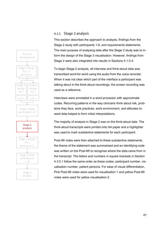 41
This section describes the approach to analysis, findings from the
Stage 2 study with participants 1-6, and requirements statements.
The main purpose of analysing data after the Stage 2 study was to in-
form the design of the Stage 3 visualisation. However, findings from
Stage 2 were also integrated into results in Sections 5.1-5.4.
To begin Stage 2 analysis, all interview and think-aloud data was
transcribed word-for-word using the audio from the voice recorder.
When it was not clear which part of the interface a participant was
talking about in the think-aloud recordings, the screen recording was
used as a reference.
Interviews were annotated in a word processor with approximate
codes. Recurring patterns in the way clinicians think about risk, prob-
lems they face, work practices, work environment, and attitudes to-
ward data helped to form initial interpretations.
The majority of analysis in Stage 2 was on the think-aloud data. The
think-aloud transcripts were printed onto A4 paper and a highlighter
was used to mark substantive statements for each participant.
Post-it® notes were then attached to these substantive statements,
the theme of the statement was summarised and an identifying code
was written on the Post-it® to recognise where the data came from in
the transcript. The letters and numbers in square brackets in Section
4.3.5.1 follow the same order as these codes; participant number, vis-
ualisation number, patient persona. For ease of visual differentiation,
Pink Post-it® notes were used for visualisation 1 and yellow Post-it®
notes were used for yellow visualisation 2.
 