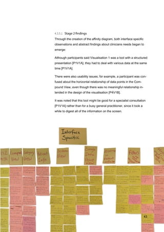 43
Through the creation of the affinity diagram, both interface specific
observations and abstract findings about clinicians needs began to
emerge:
Although participants said Visualisation 1 was a tool with a structured
presentation [P1V1A], they had to deal with various data at the same
time [P1V1A].
There were also usability issues; for example, a participant was con-
fused about the horizontal relationship of data points in the Com-
pound View, even though there was no meaningful relationship in-
tended in the design of the visualisation [P4V1B].
It was noted that this tool might be good for a specialist consultation
[P1V1A] rather than for a busy general practitioner, since it took a
while to digest all of the information on the screen.
43
 