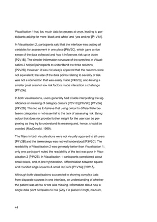 44
Visualisation 1 had too much data to process at once, leading to par-
ticipants asking for more ‘black and white’ and ‘yes and no’ [P1V1A].
In Visualisation 2, participants said that the interface was putting all
variables for assessment in one place [P6V2C], which gave a nice
sense of the data collected and how it influences risk up or down
[P2V1B]. The simpler information structure of the overview in Visuali-
sation 2 helped participants to understand the three columns
[P2V2B]. However, it was not always apparent that the columns were
not equivalent; the size of the data points relating to severity of risk
was not a connection that was easily made [P4B2B], also having a
smaller pixel area for low risk factors made interaction a challenge
[P1V2A].
In both visualisations, users generally had trouble interpreting the sig-
nificance or meaning of category colours [P6V1C] [P6V2C] [P1V2A]
[P4V2B]. This led us to believe that using colour to differentiate be-
tween categories is not essential to the task of assessing risk. Using
colour that does not provide further insight for the user can be per-
plexing as they try to understand its meaning and, hence, should be
avoided (MacDonald, 1999).
The filters in both visualisations were not visually apparent to all users
[P4V2B] and the terminology was not well understood [P3V2C]. The
readability of Visualisation 2 was generally better than Visualisation 1;
only one participant noted the readability of the text was poor in Visu-
alisation 2 [P4V2B], in Visualisation 1 participants complained about
small boxes, end-of-line hyphenation, differentiation between square
and rounded edge squares & small text size [P1V1A] [P2V1A].
Although both visualisations succeeded in showing complex data
from disparate sources in one interface, an understanding of whether
the patient was at risk or not was missing. Information about how a
single data point correlates to risk (why it is placed in high, medium,
 