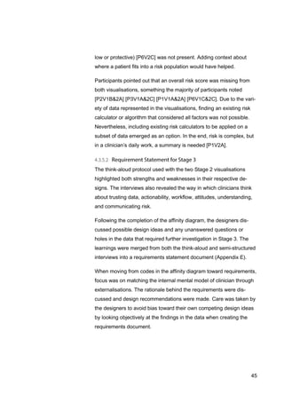 45
low or protective) [P6V2C] was not present. Adding context about
where a patient fits into a risk population would have helped.
Participants pointed out that an overall risk score was missing from
both visualisations, something the majority of participants noted
[P2V1B&2A] [P3V1A&2C] [P1V1A&2A] [P6V1C&2C]. Due to the vari-
ety of data represented in the visualisations, finding an existing risk
calculator or algorithm that considered all factors was not possible.
Nevertheless, including existing risk calculators to be applied on a
subset of data emerged as an option. In the end, risk is complex, but
in a clinician’s daily work, a summary is needed [P1V2A].
The think-aloud protocol used with the two Stage 2 visualisations
highlighted both strengths and weaknesses in their respective de-
signs. The interviews also revealed the way in which clinicians think
about trusting data, actionability, workflow, attitudes, understanding,
and communicating risk.
Following the completion of the affinity diagram, the designers dis-
cussed possible design ideas and any unanswered questions or
holes in the data that required further investigation in Stage 3. The
learnings were merged from both the think-aloud and semi-structured
interviews into a requirements statement document (Appendix E).
When moving from codes in the affinity diagram toward requirements,
focus was on matching the internal mental model of clinician through
externalisations. The rationale behind the requirements were dis-
cussed and design recommendations were made. Care was taken by
the designers to avoid bias toward their own competing design ideas
by looking objectively at the findings in the data when creating the
requirements document.
 