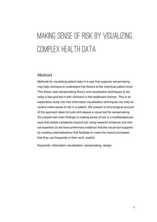 1
MAKING SENSE OF RISK BY VISUALIZING
COMPLEX HEALTH DATA
Methods for visualising patient data in a way that supports sensemaking
may help clinicians to understand risk factors at the individual patient level.
This thesis uses sensemaking theory and visualisation techniques to de-
velop a tool and test it with clinicians in the healthcare domain. This is an
exploratory study into how information visualisation techniques can help cli-
nicians make sense of risk in a patient. We present a chronological account
of the approach taken to build and assess a visual tool for sensemaking.
We present two main findings (i) making sense of risk is a multifaceted pro-
cess that entails complexity beyond just using research evidence and clini-
cal expertise (ii) we have preliminary evidence that the visual tool supports
by creating externalisations that facilitate to make the implicit processes
that they use frequently in their work, explicit.
Keywords: information visualisation, sensemaking, design
 