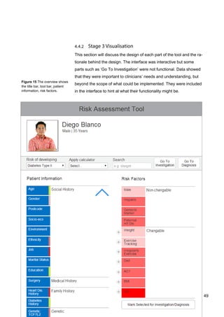 49
Figure 15 The overview shows
the title bar, tool bar, patient
information, risk factors.
This section will discuss the design of each part of the tool and the ra-
tionale behind the design. The interface was interactive but some
parts such as ‘Go To Investigation’ were not functional. Data showed
that they were important to clinicians’ needs and understanding, but
beyond the scope of what could be implemented. They were included
in the interface to hint at what their functionality might be.
49
 