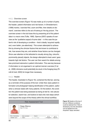 50
The overview screen (Figure 15) was made up of a number of parts;
the header, patient information and risk factors. In Shneiderman's
(1996) mantra, ‘overview first, zoom and filter, then details-on-de-
mand’, overview refers to the act of looking at ‘the big picture’. The
overview screen in the tool does this by presenting all of the patient
data in a macro view (Tufte, 1995). Spence (2007) speaks of over-
view as the ‘qualitative aspect of some data’ – in this case the pa-
tient’s risk of developing a condition – that is ideally ‘acquired rapidly
and, even better, pre-attentively’. This screen attempted to achieve
this by showing the clinician factors that are known to contribute to
risk, how severe they are, and whether those factors can be changed.
Since user attention is first attracted to visually strong (big, colourful,
prominently placed) objects, the design attempted to lead users’ gaze
towards high risk factors. The user can then search for details among
less prominent elements in patient information. This was key because
if information is not organised in an optimal manner overview (Yi et
al., 2008) clinicians could potentially be stuck in the foraging loop (Pi-
rolli & Card, 2005) for longer than necessary.
The header, illustrated in (Figure 16), contained the title bar, serving
as a reminder of the purpose of the tool. Under that, basic patient in-
formation and photograph helping identification of the patient, useful
when a clinician deals with many patients. On the bottom, the condi-
tion the patient was being assessed as being at risk for, risk calcula-
tor selection, search bar, and buttons to lead onto next steps (which
were beyond the scope of this thesis) within the clinical workflow.
Figure 16 Header at the top of
the tool. Different conditions
could be selected from ‘Risk of
developing’ and risk calculators
can be applied from the
dropdown ‘Apply calculator’.
 