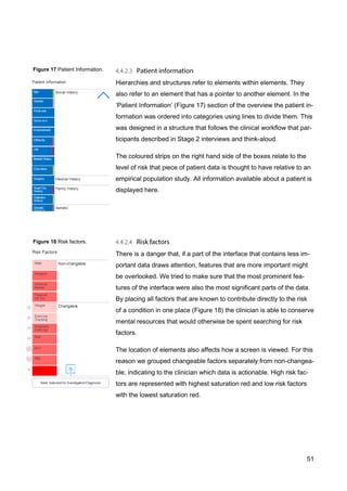 51
Figure 18 Risk factors.
Figure 17 Patient Information.
Hierarchies and structures refer to elements within elements. They
also refer to an element that has a pointer to another element. In the
‘Patient Information’ (Figure 17) section of the overview the patient in-
formation was ordered into categories using lines to divide them. This
was designed in a structure that follows the clinical workflow that par-
ticipants described in Stage 2 interviews and think-aloud.
The coloured strips on the right hand side of the boxes relate to the
level of risk that piece of patient data is thought to have relative to an
empirical population study. All information available about a patient is
displayed here.
There is a danger that, if a part of the interface that contains less im-
portant data draws attention, features that are more important might
be overlooked. We tried to make sure that the most prominent fea-
tures of the interface were also the most significant parts of the data.
By placing all factors that are known to contribute directly to the risk
of a condition in one place (Figure 18) the clinician is able to conserve
mental resources that would otherwise be spent searching for risk
factors.
The location of elements also affects how a screen is viewed. For this
reason we grouped changeable factors separately from non-changea-
ble, indicating to the clinician which data is actionable. High risk fac-
tors are represented with highest saturation red and low risk factors
with the lowest saturation red.
 