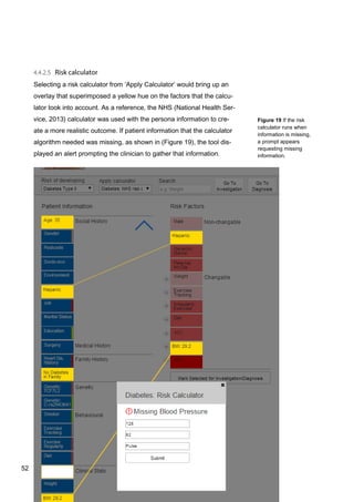 52
Figure 19 If the risk
calculator runs when
information is missing,
a prompt appears
requesting missing
information.
Selecting a risk calculator from ‘Apply Calculator’ would bring up an
overlay that superimposed a yellow hue on the factors that the calcu-
lator took into account. As a reference, the NHS (National Health Ser-
vice, 2013) calculator was used with the persona information to cre-
ate a more realistic outcome. If patient information that the calculator
algorithm needed was missing, as shown in (Figure 19), the tool dis-
played an alert prompting the clinician to gather that information.
52
 