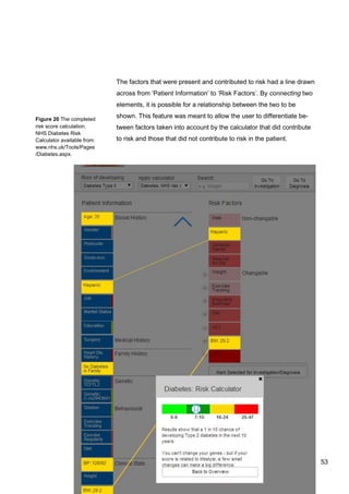53
Figure 20 The completed
risk score calculation.
NHS Diabetes Risk
Calculator available from:
www.nhs.uk/Tools/Pages
/Diabetes.aspx.
The factors that were present and contributed to risk had a line drawn
across from ‘Patient Information’ to ‘Risk Factors’. By connecting two
elements, it is possible for a relationship between the two to be
shown. This feature was meant to allow the user to differentiate be-
tween factors taken into account by the calculator that did contribute
to risk and those that did not contribute to risk in the patient.
53
 