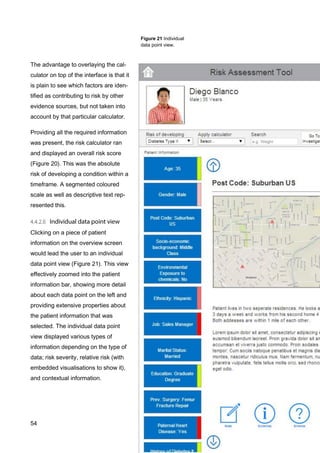 54
Figure 21 Individual
data point view.
The advantage to overlaying the cal-
culator on top of the interface is that it
is plain to see which factors are iden-
tified as contributing to risk by other
evidence sources, but not taken into
account by that particular calculator.
Providing all the required information
was present, the risk calculator ran
and displayed an overall risk score
(Figure 20). This was the absolute
risk of developing a condition within a
timeframe. A segmented coloured
scale as well as descriptive text rep-
resented this.
Clicking on a piece of patient
information on the overview screen
would lead the user to an individual
data point view (Figure 21). This view
effectively zoomed into the patient
information bar, showing more detail
about each data point on the left and
providing extensive properties about
the patient information that was
selected. The individual data point
view displayed various types of
information depending on the type of
data; risk severity, relative risk (with
embedded visualisations to show it),
and contextual information.
 