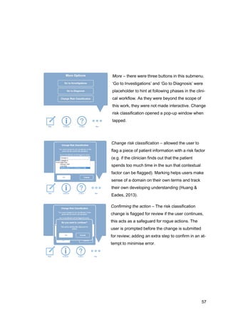 57
More – there were three buttons in this submenu.
‘Go to Investigations’ and ‘Go to Diagnosis’ were
placeholder to hint at following phases in the clini-
cal workflow. As they were beyond the scope of
this work, they were not made interactive. Change
risk classification opened a pop-up window when
tapped.
Change risk classification – allowed the user to
flag a piece of patient information with a risk factor
(e.g. if the clinician finds out that the patient
spends too much time in the sun that contextual
factor can be flagged). Marking helps users make
sense of a domain on their own terms and track
their own developing understanding (Huang &
Eades, 2013).
Confirming the action – The risk classification
change is flagged for review if the user continues,
this acts as a safeguard for rogue actions. The
user is prompted before the change is submitted
for review; adding an extra step to confirm in an at-
tempt to minimise error.
 