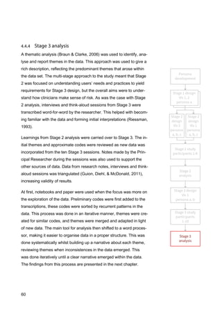 60
A thematic analysis (Braun & Clarke, 2006) was used to identify, ana-
lyse and report themes in the data. This approach was used to give a
rich description, reflecting the predominant themes that arose within
the data set. The multi-stage approach to the study meant that Stage
2 was focused on understanding users’ needs and practices to yield
requirements for Stage 3 design, but the overall aims were to under-
stand how clinicians make sense of risk. As was the case with Stage
2 analysis, interviews and think-aloud sessions from Stage 3 were
transcribed word-for-word by the researcher. This helped with becom-
ing familiar with the data and forming initial interpretations (Riessman,
1993).
Learnings from Stage 2 analysis were carried over to Stage 3. The in-
itial themes and approximate codes were reviewed as new data was
incorporated from the ten Stage 3 sessions. Notes made by the Prin-
cipal Researcher during the sessions was also used to support the
other sources of data. Data from research notes, interviews and think-
aloud sessions was triangulated (Guion, Diehl, & McDonald, 2011),
increasing validity of results.
At first, notebooks and paper were used when the focus was more on
the exploration of the data. Preliminary codes were first added to the
transcriptions, these codes were sorted by recurrent patterns in the
data. This process was done in an iterative manner, themes were cre-
ated for similar codes, and themes were merged and adapted in light
of new data. The main tool for analysis then shifted to a word proces-
sor, making it easier to organise data in a proper structure. This was
done systematically whilst building up a narrative about each theme,
reviewing themes when inconsistences in the data emerged. This
was done iteratively until a clear narrative emerged within the data.
The findings from this process are presented in the next chapter.
 