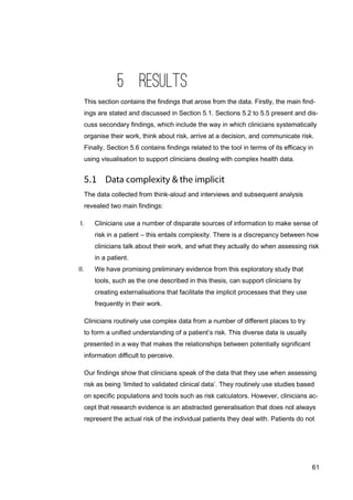 61
5 RESULTS
This section contains the findings that arose from the data. Firstly, the main find-
ings are stated and discussed in Section 5.1. Sections 5.2 to 5.5 present and dis-
cuss secondary findings, which include the way in which clinicians systematically
organise their work, think about risk, arrive at a decision, and communicate risk.
Finally, Section 5.6 contains findings related to the tool in terms of its efficacy in
using visualisation to support clinicians dealing with complex health data.
The data collected from think-aloud and interviews and subsequent analysis
revealed two main findings:
I. Clinicians use a number of disparate sources of information to make sense of
risk in a patient – this entails complexity. There is a discrepancy between how
clinicians talk about their work, and what they actually do when assessing risk
in a patient.
II. We have promising preliminary evidence from this exploratory study that
tools, such as the one described in this thesis, can support clinicians by
creating externalisations that facilitate the implicit processes that they use
frequently in their work.
Clinicians routinely use complex data from a number of different places to try
to form a unified understanding of a patient’s risk. This diverse data is usually
presented in a way that makes the relationships between potentially significant
information difficult to perceive.
Our findings show that clinicians speak of the data that they use when assessing
risk as being ‘limited to validated clinical data’. They routinely use studies based
on specific populations and tools such as risk calculators. However, clinicians ac-
cept that research evidence is an abstracted generalisation that does not always
represent the actual risk of the individual patients they deal with. Patients do not
 