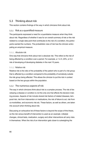 66
This section contains findings of the way in which clinicians think about risk.
The participants expressed a need for a quantitative measure when they think
about risk. Regardless of whether it was for an overall summary of risk or the risk
related to a single data point that contributes to the risk of a condition, the partici-
pants wanted the numbers. The probabilistic view of risk has the clinician antici-
pating an empirical measure.
One way that clinicians think about risk is absolute risk. This refers to the risk of
being affected by a condition over a period. For example, a 1 in 5, 20%, or 0.2
risk of developing of developing diabetes in the next 10 years.
Relative risk is the ratio of the probability of the patient who is part of a risk group
that is affected by a condition compared to the probability of somebody outside
the risk group being affected. This allows the clinician to put the risk in context
based on the two groups within the population.
The way in which clinicians think about risk is a complex process. The risk of de-
veloping a disease or condition is not the only one that affects the decision-mak-
ing process. Aspects of risk include shared risk factors of related diseases, tem-
poral risk, risk from intervention or medications, the risk of failure to act, risk from
co-morbidities, and economic risk etc. These factors, as well as others, are taken
into account when thinking about risk.
Discussing an exhaustive list of these factors is beyond the scope of this thesis,
so the risk versus benefit of intervention is used as an example. Lifestyle
changes, clinical tests, medication, surgery and other interventions all carry risks
in themselves. When the risk of an intervention gets closer to outweighing the
 