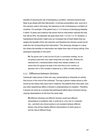 67
benefits of reducing the risk of developing a condition, clinicians become less
likely to go ahead with that intervention. In primary preventative care, such as in
the scenario used in this study, the tolerance to risk of developing a condition di-
minishes. For example, if the patient has a 1 in 5 chance of developing diabetes
II within 10 years and evidence has shown that an intervention reduces the rela-
tive risk by 50%, the absolute risk goes down from 1 in 5 to 1 in 10. However, a
hypothetical intervention might carry an increased risk of heart attack that out-
weighs the benefits of this risk reduction and therefore the clinician would not tol-
erate the risk of prescribing that intervention. This obviously changes in a situa-
tion where the benefits on intervention are higher than risks of doing nothing. One
participant expanded on this point:
P1 The person who is well, but sort of just in a prevention strategy, we are
not going to give them very major things that carry high risks. Whereas the
individual who I mentioned before whose heart disease condition is so
severe that he's going to be dead in the next three to four months, an
operation with a 25% mortality is balanced by a 100% mortality without it.
Individuals make sense in their own way; sensemaking is inherently an activity
that occurs in the mind of the individual. The way a person makes sense is influ-
enced by the history they have had in medicine, the patients they have seen, and
any other experiences affect a clinician’s understanding of a situation. Therefore,
it should not come as a surprise that participants talked about clinicians having
varying interpretations of risk from the same data:
P3 Different individuals and different clinicians would have different
interpretations of qualitative risks. A small risk or a tiny risk or a moderate
risk... and that's why clinical practice is not consistent between different
doctors, they all have slightly different interpretations of what's going on
and the risks of different things.
 