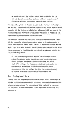 68
P6 What I often find is that different clinicians seem to remember risks a bit
differently. Sometimes one will say ‘oh, this [a risk factor] is more important’
and the other would say ‘this [the same risk factor] is less important’.
This inconsistency between clinicians is due in part to the nature of clinical prac-
tice, which is a subjective activity, despite the aspiration to remain objective when
assessing risk. Our findings echo Sutherland & Dawson (2002) who state, ‘in the
doctors’ worlds, new information is received and interpreted on the basis of past
experiences, cognitive structures, and social context’.
In some cases the threat of accountability, may create a lower tolerance toward
risk. It is possible for lawsuits to occur due to ‘greed, or simply because the pa-
tient or family members did not like the outcome or the doctors involved’ (Noland
& Carl, 2006, p.88). As a participant said, underestimating risk can result in nega-
tive consequences for the clinician, but overestimating may cause negative con-
sequences to the patients:
P1 I think for medical legal reasons, the world gets a little more defensive
and therefore we don't want to underestimate risk of a treatment procedure
and risk the patient or colleagues saying 'you only quoted 10%, it was
clearly 25%'. […] Maybe then there's a worry that we overestimate the risks
to be defensive. Much better to have been conservative than provide
someone with a higher risk, but if you start doing that [i.e. overestimating]
we might get more people saying no and declining important care.
Findings show that the participants deal with an excess of data from multiple of
sources. Extracting the most important information from seemingly irrelevant ma-
terial remains a challenge. The presentation of data, availability of information,
and trust placed in information all have severe implications on clinicians’ deci-
sion-making.
 