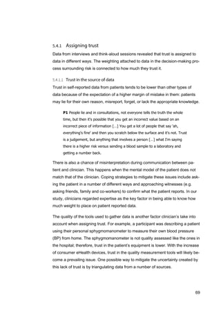 69
Data from interviews and think-aloud sessions revealed that trust is assigned to
data in different ways. The weighting attached to data in the decision-making pro-
cess surrounding risk is connected to how much they trust it.
Trust in self-reported data from patients tends to be lower than other types of
data because of the expectation of a higher margin of mistake in them: patients
may lie for their own reason, misreport, forget, or lack the appropriate knowledge.
P1 People lie and in consultations, not everyone tells the truth the whole
time, but then it's possible that you get an incorrect value based on an
incorrect piece of information […] You get a lot of people that say 'ah,
everything's fine' and then you scratch below the surface and it’s not. Trust
is a judgement, but anything that involves a person […] what I'm saying
there is a higher risk versus sending a blood sample to a laboratory and
getting a number back.
There is also a chance of misinterpretation during communication between pa-
tient and clinician. This happens when the mental model of the patient does not
match that of the clinician. Coping strategies to mitigate these issues include ask-
ing the patient in a number of different ways and approaching witnesses (e.g.
asking friends, family and co-workers) to confirm what the patient reports. In our
study, clinicians regarded expertise as the key factor in being able to know how
much weight to place on patient reported data.
The quality of the tools used to gather data is another factor clinician’s take into
account when assigning trust. For example, a participant was describing a patient
using their personal sphygmomanometer to measure their own blood pressure
(BP) from home. The sphygmomanometer is not quality assessed like the ones in
the hospital; therefore, trust in the patient’s equipment is lower. With the increase
of consumer eHealth devices, trust in the quality measurement tools will likely be-
come a prevailing issue. One possible way to mitigate the uncertainty created by
this lack of trust is by triangulating data from a number of sources.
 