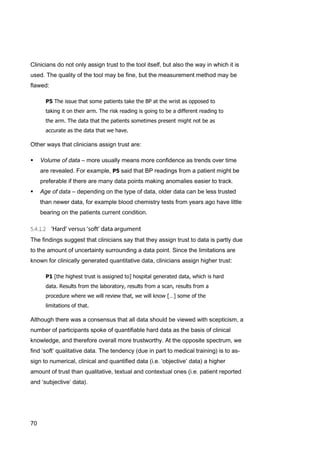70
Clinicians do not only assign trust to the tool itself, but also the way in which it is
used. The quality of the tool may be fine, but the measurement method may be
flawed:
P5 The issue that some patients take the BP at the wrist as opposed to
taking it on their arm. The risk reading is going to be a different reading to
the arm. The data that the patients sometimes present might not be as
accurate as the data that we have.
Other ways that clinicians assign trust are:
 Volume of data – more usually means more confidence as trends over time
are revealed. For example, P5 said that BP readings from a patient might be
preferable if there are many data points making anomalies easier to track.
 Age of data – depending on the type of data, older data can be less trusted
than newer data, for example blood chemistry tests from years ago have little
bearing on the patients current condition.
The findings suggest that clinicians say that they assign trust to data is partly due
to the amount of uncertainty surrounding a data point. Since the limitations are
known for clinically generated quantitative data, clinicians assign higher trust:
P1 [the highest trust is assigned to] hospital generated data, which is hard
data. Results from the laboratory, results from a scan, results from a
procedure where we will review that, we will know […] some of the
limitations of that.
Although there was a consensus that all data should be viewed with scepticism, a
number of participants spoke of quantifiable hard data as the basis of clinical
knowledge, and therefore overall more trustworthy. At the opposite spectrum, we
find ‘soft’ qualitative data. The tendency (due in part to medical training) is to as-
sign to numerical, clinical and quantified data (i.e. ‘objective’ data) a higher
amount of trust than qualitative, textual and contextual ones (i.e. patient reported
and ‘subjective’ data).
 