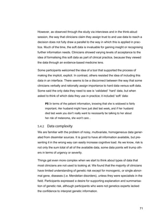 71
However, as observed through the study via interviews and in the think-aloud
session, the way that clinicians claim they assign trust to and use data to reach a
decision does not fully draw a parallel to the way in which this is applied in prac-
tice. Much of the time, the soft data is invaluable for gaining insight or recognising
further information needs. Clinicians showed varying levels of acceptance to the
idea of formalising this soft data as part of clinical practice, because they viewed
the data through an evidence-based medicine lens.
Some participants welcomed the idea of a tool that supported the process of
making the implicit, explicit. In contrast, others resisted the idea of including this
data in an interface. There seems to be a disconnect between the way that some
clinicians verbally and rationally assign importance to hard data versus soft data.
Some said the only data they need to see is ‘validated’ ‘hard’ data, but when
asked to think of which data they use in practice; it included ‘soft’ data:
P5 In terms of the patient information, knowing that she is widowed is fairly
important. Her husband might have just died last week, and if her husband
died last week you don't really want to necessarily be talking to her about
her risk of melanoma, she won't care…
We are familiar with the problem of noisy, multivariate, homogeneous data gener-
ated from dissimilar sources. It is good to have all information available, but pre-
senting it in the wrong way can easily increase cognitive load. As we know, risk is
not only the sum total of all of the available data, some data points will trump oth-
ers in terms of urgency or severity.
Things get even more complex when we start to think about types of data that
most clinicians are not used to looking at. We found that the majority of clinicians
have limited understanding of genetic risk except for monogenic, or single abnor-
mal gene, diseases (i.e. Mendelian disorders), unless they were specialists in the
field. Participants expressed a desire for supporting explanation and summarisa-
tion of genetic risk, although participants who were not genetics experts lacked
the confidence to interpret genetic information.
 