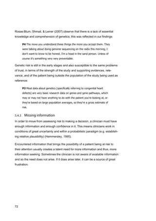72
Rosas-Blum, Shirsat, & Leiner (2007) observe that there is a lack of essential
knowledge and comprehension of genetics; this was reflected in our findings:
P4 The more you understand these things the more you accept them. They
were talking about doing genome sequencing on the radio this morning, I
don't want to know to be honest. I'm a head in the sand person. Unless of
course it's something very very preventable.
Genetic risk is still in the early stages and also susceptible to the same problems
of trust, in terms of the strength of the study and supporting evidences, rele-
vance, and of the patient being outside the population of the study being used as
reference:
P2 Most data about genetics [specifically referring to congenital heart
defects] are very basic research data on genes and gene pathways, which
may or may not have anything to do with the patient you're looking at, or
they're based on large population averages, so they're a gross estimate of
risk.
In order to move from assessing risk to making a decision, a clinician must have
enough information and enough confidence in it. This means clinicians work in
conditions of great uncertainty and within a probabilistic paradigm (e.g. establish-
ing relative plausibility) (Hammersley, 1995).
Encountered information that brings the possibility of a patient being at risk to
their attention usually creates a latent need for more information and thus, more
information seeking. Sometimes the clinician is not aware of available information
and so the need does not arise. If it does arise later, it can be a source of great
frustration.
 
