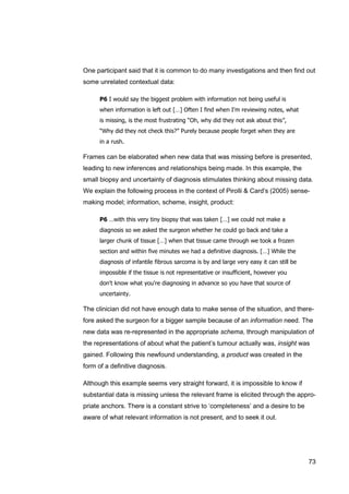 73
One participant said that it is common to do many investigations and then find out
some unrelated contextual data:
P6 I would say the biggest problem with information not being useful is
when information is left out […] Often I find when I'm reviewing notes, what
is missing, is the most frustrating “Oh, why did they not ask about this”,
“Why did they not check this?” Purely because people forget when they are
in a rush.
Frames can be elaborated when new data that was missing before is presented,
leading to new inferences and relationships being made. In this example, the
small biopsy and uncertainty of diagnosis stimulates thinking about missing data.
We explain the following process in the context of Pirolli & Card's (2005) sense-
making model; information, scheme, insight, product:
P6 …with this very tiny biopsy that was taken […] we could not make a
diagnosis so we asked the surgeon whether he could go back and take a
larger chunk of tissue […] when that tissue came through we took a frozen
section and within five minutes we had a definitive diagnosis. […] While the
diagnosis of infantile fibrous sarcoma is by and large very easy it can still be
impossible if the tissue is not representative or insufficient, however you
don't know what you're diagnosing in advance so you have that source of
uncertainty.
The clinician did not have enough data to make sense of the situation, and there-
fore asked the surgeon for a bigger sample because of an information need. The
new data was re-represented in the appropriate schema, through manipulation of
the representations of about what the patient’s tumour actually was, insight was
gained. Following this newfound understanding, a product was created in the
form of a definitive diagnosis.
Although this example seems very straight forward, it is impossible to know if
substantial data is missing unless the relevant frame is elicited through the appro-
priate anchors. There is a constant strive to ‘completeness’ and a desire to be
aware of what relevant information is not present, and to seek it out.
 