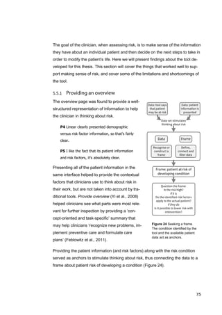 75
Figure 24 Seeking a frame.
The condition identified by the
tool and the available patient
data act as anchors.
The goal of the clinician, when assessing risk, is to make sense of the information
they have about an individual patient and then decide on the next steps to take in
order to modify the patient’s life. Here we will present findings about the tool de-
veloped for this thesis. This section will cover the things that worked well to sup-
port making sense of risk, and cover some of the limitations and shortcomings of
the tool.
The overview page was found to provide a well-
structured representation of information to help
the clinician in thinking about risk.
P4 Linear clearly presented demographic
versus risk factor information, so that's fairly
clear.
P5 I like the fact that its patient information
and risk factors, it's absolutely clear.
Presenting all of the patient information in the
same interface helped to provide the contextual
factors that clinicians use to think about risk in
their work, but are not taken into account by tra-
ditional tools. Provide overview (Yi et al., 2008)
helped clinicians see what parts were most rele-
vant for further inspection by providing a ‘con-
cept-oriented and task-specific’ summary that
may help clinicians ‘recognize new problems, im-
plement preventive care and formulate care
plans’ (Feblowitz et al., 2011).
Providing the patient information (and risk factors) along with the risk condition
served as anchors to stimulate thinking about risk, thus connecting the data to a
frame about patient risk of developing a condition (Figure 24).
 