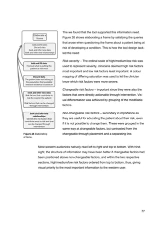 77
The we found that the tool supported this information need.
Figure 26 shows elaborating a frame by satisfying the queries
that arose when questioning the frame about a patient being at
risk of developing a condition. This is how the tool design tack-
led the need:
Risk severity – The ordinal scale of high/medium/low risk was
used to represent severity, clinicians deemed high risk factors
most important and low risk factors least important. A colour
mapping of differing saturation was used to let the clinician
know which risk factors were more severe.
Changeable risk factors – important since they were also the
factors that were directly actionable through intervention. Vis-
ual differentiation was achieved by grouping of the modifiable
factors.
Non-changeable risk factors – secondary in importance as
they are useful for educating the patient about their risk, even
if it is not possible to change them. These were grouped in the
same way at changeable factors, but contrasted from the
changeable through placement and a separating line.
Most western audiences natively read left to right and top to bottom. With hind-
sight, the structure of information may have been better if changeable factors had
been positioned above non-changeable factors, and within the two respective
sections, high/medium/low risk factors ordered from top to bottom, thus, giving
visual priority to the most important information to the western user.
Figure 26 Elaborating
a frame.
 