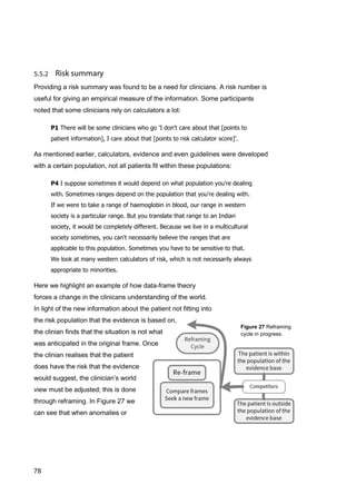 78
Providing a risk summary was found to be a need for clinicians. A risk number is
useful for giving an empirical measure of the information. Some participants
noted that some clinicians rely on calculators a lot:
P1 There will be some clinicians who go 'I don't care about that [points to
patient information], I care about that [points to risk calculator score]'.
As mentioned earlier, calculators, evidence and even guidelines were developed
with a certain population, not all patients fit within these populations:
P4 I suppose sometimes it would depend on what population you're dealing
with. Sometimes ranges depend on the population that you're dealing with.
If we were to take a range of haemoglobin in blood, our range in western
society is a particular range. But you translate that range to an Indian
society, it would be completely different. Because we live in a multicultural
society sometimes, you can't necessarily believe the ranges that are
applicable to this population. Sometimes you have to be sensitive to that.
We look at many western calculators of risk, which is not necessarily always
appropriate to minorities.
Here we highlight an example of how data-frame theory
forces a change in the clinicans understanding of the world.
In light of the new information about the patient not fitting into
the risk population that the evidence is based on,
the clinian finds that the situation is not what
was anticipated in the original frame. Once
the clinian realises that the patient
does have the risk that the evidence
would suggest, the clinician’s world
view must be adjusted; this is done
through reframing. In Figure 27 we
can see that when anomalies or
Figure 27 Reframing
cycle in progress.
 