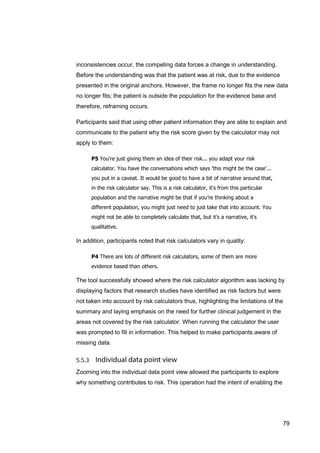 79
inconsistencies occur, the competing data forces a change in understanding.
Before the understanding was that the patient was at risk, due to the evidence
presented in the original anchors. However, the frame no longer fits the new data
no longer fits; the patient is outside the population for the evidence base and
therefore, reframing occurs.
Participants said that using other patient information they are able to explain and
communicate to the patient why the risk score given by the calculator may not
apply to them:
P5 You're just giving them an idea of their risk... you adapt your risk
calculator. You have the conversations which says 'this might be the case'...
you put in a caveat. It would be good to have a bit of narrative around that,
in the risk calculator say. This is a risk calculator, it's from this particular
population and the narrative might be that if you’re thinking about a
different population, you might just need to just take that into account. You
might not be able to completely calculate that, but it's a narrative, it's
qualitative.
In addition, participants noted that risk calculators vary in quality:
P4 There are lots of different risk calculators, some of them are more
evidence based than others.
The tool successfully showed where the risk calculator algorithm was lacking by
displaying factors that research studies have identified as risk factors but were
not taken into account by risk calculators thus, highlighting the limitations of the
summary and laying emphasis on the need for further clinical judgement in the
areas not covered by the risk calculator. When running the calculator the user
was prompted to fill in information. This helped to make participants aware of
missing data.
Zooming into the individual data point view allowed the participants to explore
why something contributes to risk. This operation had the intent of enabling the
 