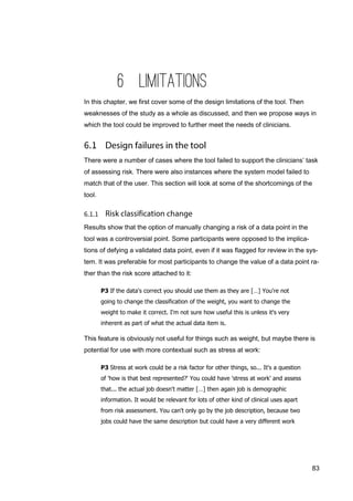 83
6 LIMITATIONS
In this chapter, we first cover some of the design limitations of the tool. Then
weaknesses of the study as a whole as discussed, and then we propose ways in
which the tool could be improved to further meet the needs of clinicians.
There were a number of cases where the tool failed to support the clinicians’ task
of assessing risk. There were also instances where the system model failed to
match that of the user. This section will look at some of the shortcomings of the
tool.
Results show that the option of manually changing a risk of a data point in the
tool was a controversial point. Some participants were opposed to the implica-
tions of defying a validated data point, even if it was flagged for review in the sys-
tem. It was preferable for most participants to change the value of a data point ra-
ther than the risk score attached to it:
P3 If the data's correct you should use them as they are […] You're not
going to change the classification of the weight, you want to change the
weight to make it correct. I'm not sure how useful this is unless it's very
inherent as part of what the actual data item is.
This feature is obviously not useful for things such as weight, but maybe there is
potential for use with more contextual such as stress at work:
P3 Stress at work could be a risk factor for other things, so... It's a question
of 'how is that best represented?' You could have 'stress at work' and assess
that... the actual job doesn't matter […] then again job is demographic
information. It would be relevant for lots of other kind of clinical uses apart
from risk assessment. You can't only go by the job description, because two
jobs could have the same description but could have a very different work
 