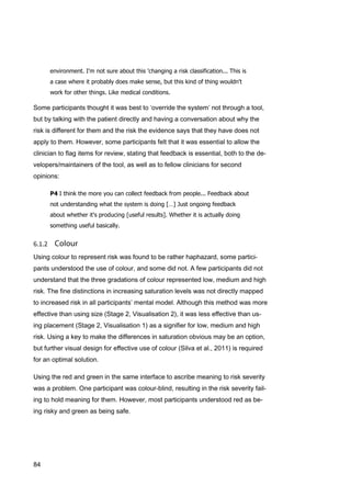 84
environment. I'm not sure about this 'changing a risk classification... This is
a case where it probably does make sense, but this kind of thing wouldn't
work for other things. Like medical conditions.
Some participants thought it was best to ‘override the system’ not through a tool,
but by talking with the patient directly and having a conversation about why the
risk is different for them and the risk the evidence says that they have does not
apply to them. However, some participants felt that it was essential to allow the
clinician to flag items for review, stating that feedback is essential, both to the de-
velopers/maintainers of the tool, as well as to fellow clinicians for second
opinions:
P4 I think the more you can collect feedback from people... Feedback about
not understanding what the system is doing […] Just ongoing feedback
about whether it's producing [useful results]. Whether it is actually doing
something useful basically.
Using colour to represent risk was found to be rather haphazard, some partici-
pants understood the use of colour, and some did not. A few participants did not
understand that the three gradations of colour represented low, medium and high
risk. The fine distinctions in increasing saturation levels was not directly mapped
to increased risk in all participants’ mental model. Although this method was more
effective than using size (Stage 2, Visualisation 2), it was less effective than us-
ing placement (Stage 2, Visualisation 1) as a signifier for low, medium and high
risk. Using a key to make the differences in saturation obvious may be an option,
but further visual design for effective use of colour (Silva et al., 2011) is required
for an optimal solution.
Using the red and green in the same interface to ascribe meaning to risk severity
was a problem. One participant was colour-blind, resulting in the risk severity fail-
ing to hold meaning for them. However, most participants understood red as be-
ing risky and green as being safe.
 
